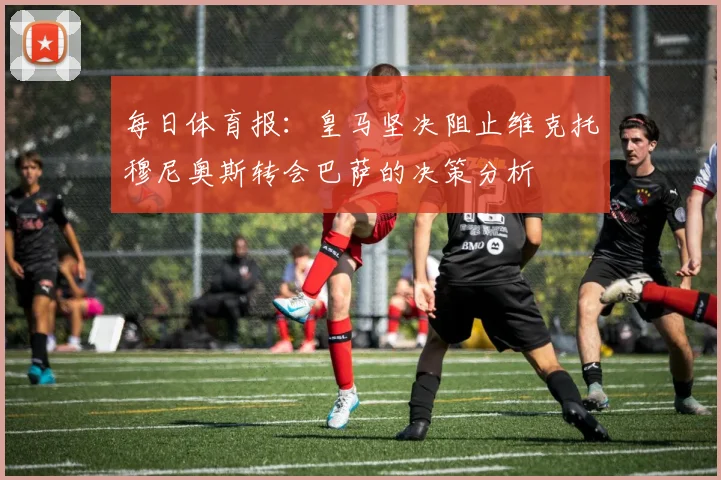 每日体育报：皇马坚决阻止维克托穆尼奥斯转会巴萨的决策分析
