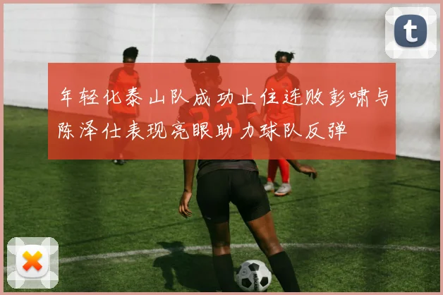 年轻化泰山队成功止住连败彭啸与陈泽仕表现亮眼助力球队反弹