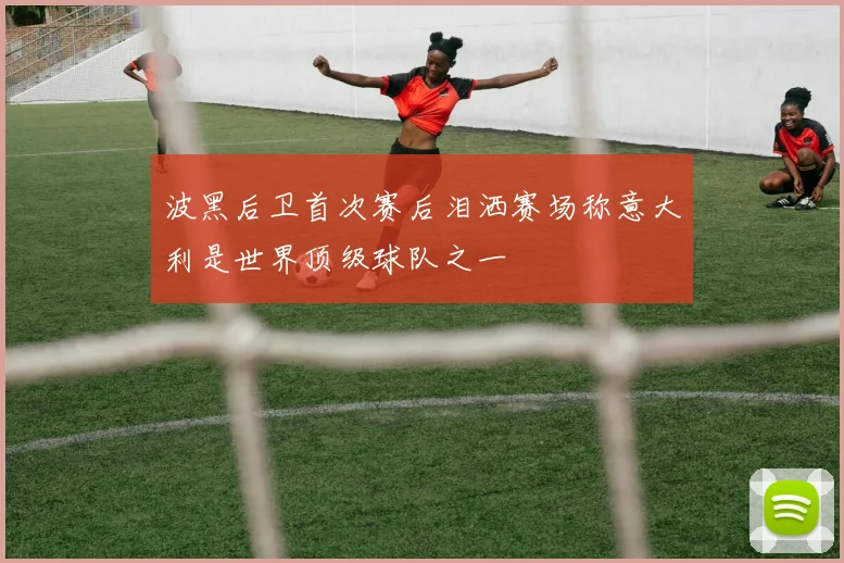 波黑后卫首次赛后泪洒赛场称意大利是世界顶级球队之一
