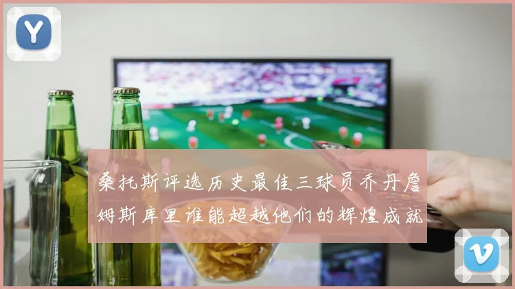 桑托斯评选历史最佳三球员乔丹詹姆斯库里谁能超越他们的辉煌成就