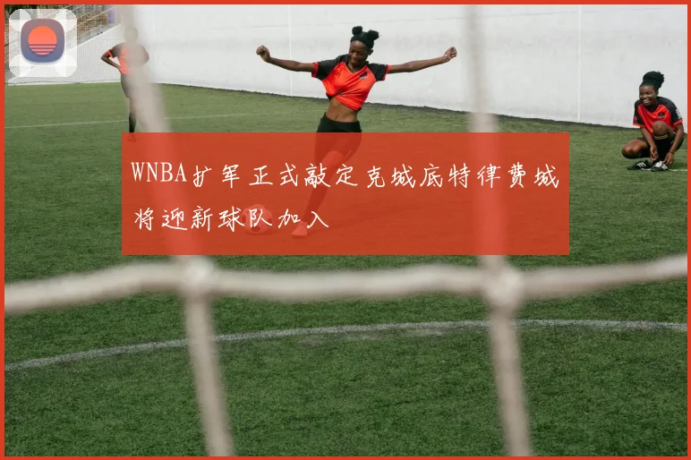 WNBA扩军正式敲定克城底特律费城将迎新球队加入