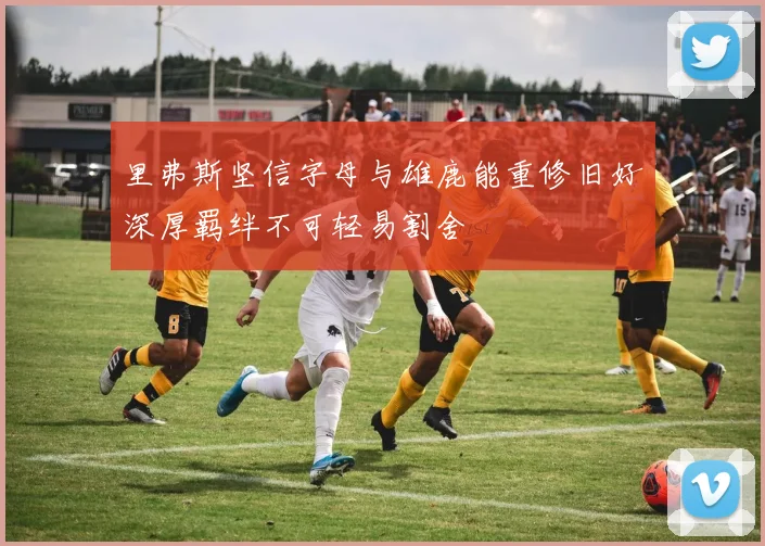 里弗斯坚信字母与雄鹿能重修旧好深厚羁绊不可轻易割舍