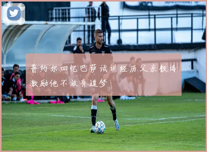 普约尔回忆巴萨试训经历父亲教诲激励他不放弃追梦