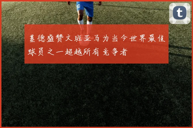 基德盛赞文班亚马为当今世界最佳球员之一超越所有竞争者