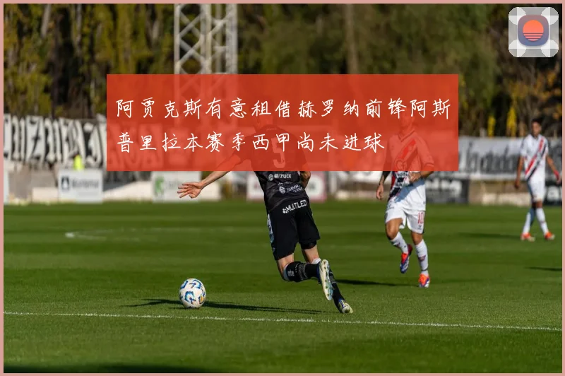 阿贾克斯有意租借赫罗纳前锋阿斯普里拉本赛季西甲尚未进球