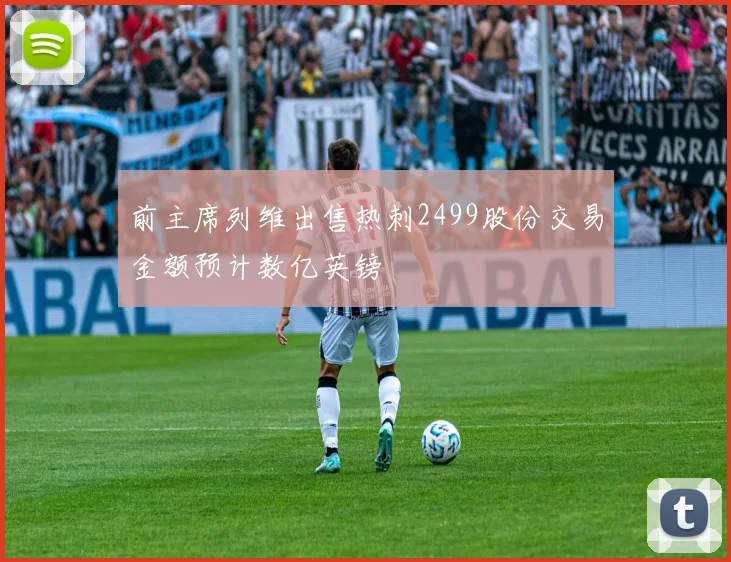 前主席列维出售热刺2499股份交易金额预计数亿英镑