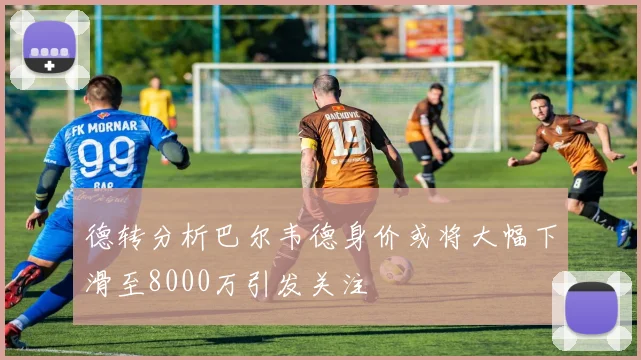 德转分析巴尔韦德身价或将大幅下滑至8000万引发关注