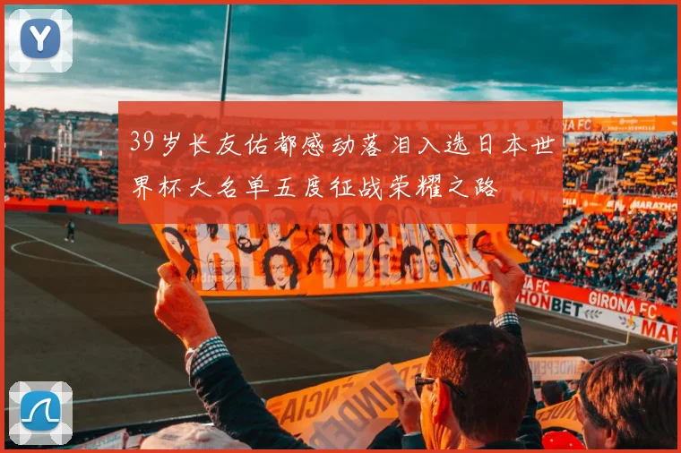 39岁长友佑都感动落泪入选日本世界杯大名单五度征战荣耀之路