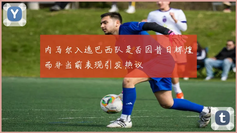 内马尔入选巴西队是否因昔日辉煌而非当前表现引发热议