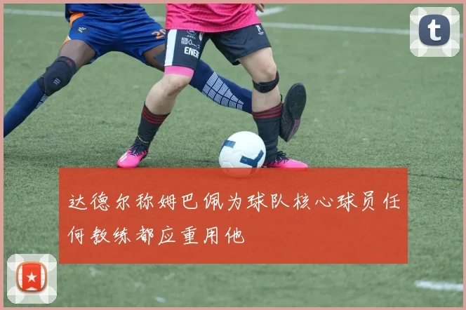 达德尔称姆巴佩为球队核心球员任何教练都应重用他
