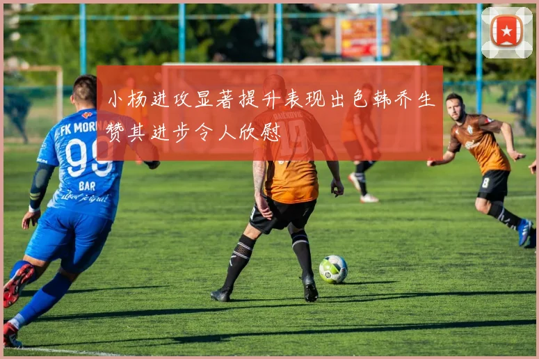 小杨进攻显著提升表现出色韩乔生赞其进步令人欣慰