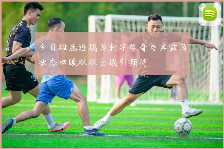 今日雄鹿迎战马刺字母哥与库兹马状态回暖双双出战引期待