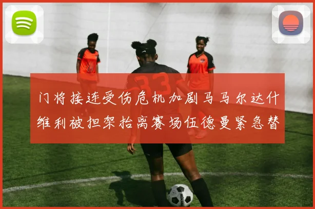 门将接连受伤危机加剧马马尔达什维利被担架抬离赛场伍德曼紧急替补上阵