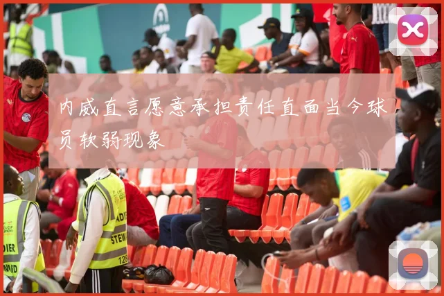 内威直言愿意承担责任直面当今球员软弱现象