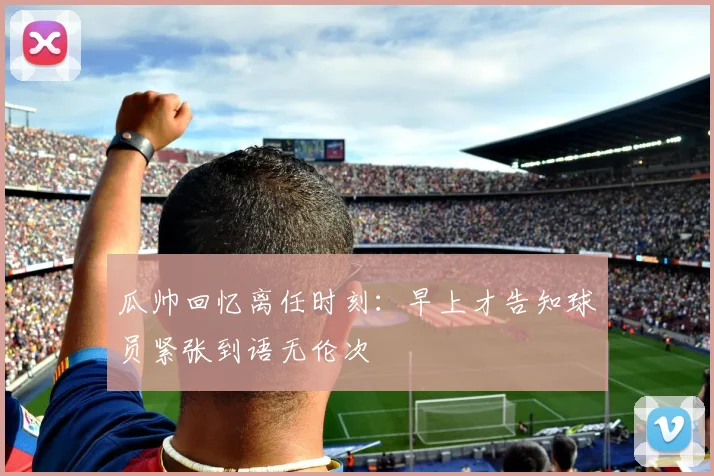 瓜帅回忆离任时刻：早上才告知球员紧张到语无伦次