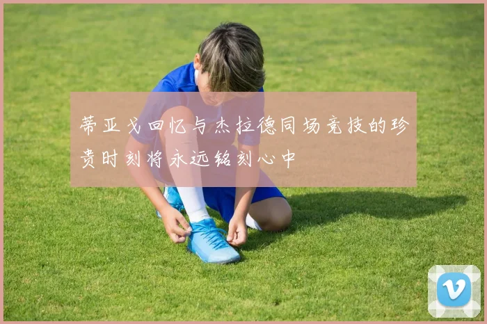 蒂亚戈回忆与杰拉德同场竞技的珍贵时刻将永远铭刻心中