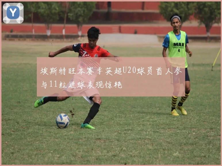 埃斯特旺本赛季英超U20球员首人参与11粒进球表现惊艳