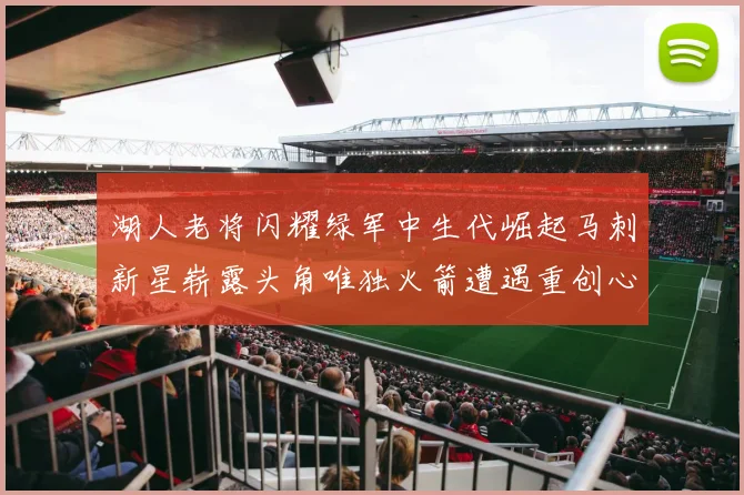 湖人老将闪耀绿军中生代崛起马刺新星崭露头角唯独火箭遭遇重创心碎不已
