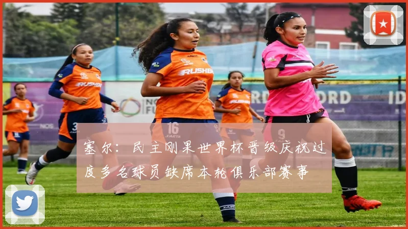 塞尔：民主刚果世界杯晋级庆祝过度多名球员缺席本轮俱乐部赛事