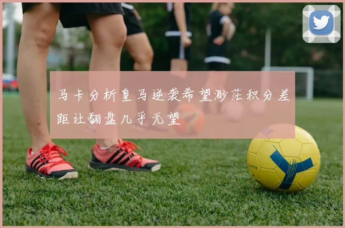 马卡分析皇马逆袭希望渺茫积分差距让翻盘几乎无望
