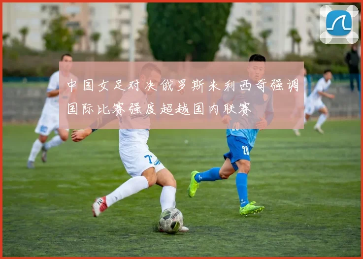 中国女足对决俄罗斯米利西奇强调国际比赛强度超越国内联赛