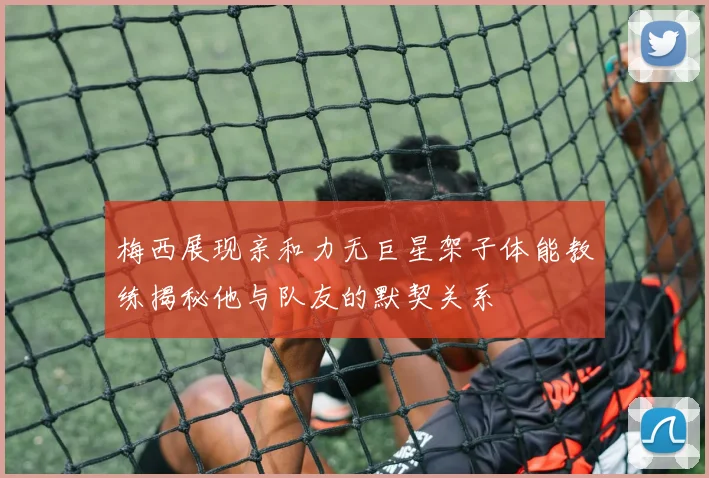 梅西展现亲和力无巨星架子体能教练揭秘他与队友的默契关系