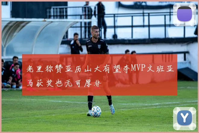 老里称赞亚历山大有望夺MVP文班亚马获奖也无可厚非