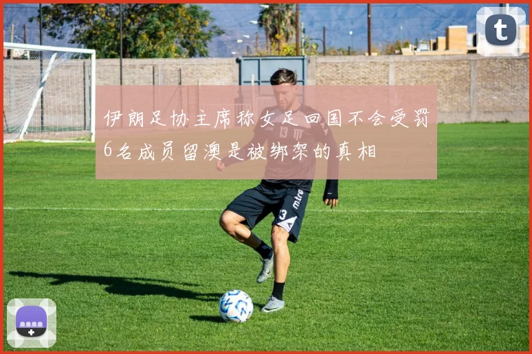 伊朗足协主席称女足回国不会受罚6名成员留澳是被绑架的真相