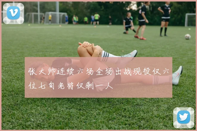 张大帅连续六场全场出战现役仅六位七旬老将仅剩一人