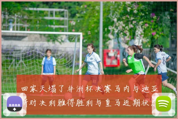 回家天塌了非洲杯决赛马内与迪亚斯对决利雅得胜利与皇马近期状态堪忧