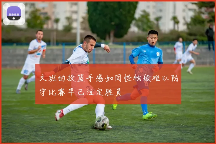 文班的投篮手感如同怪物般难以防守比赛早已注定胜负