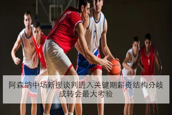 阿森纳中场新援谈判进入关键期薪资结构分歧成转会最大考验